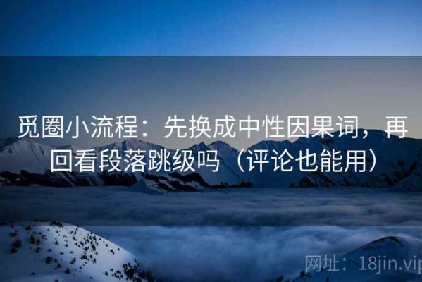 觅圈小流程：先换成中性因果词，再回看段落跳级吗（评论也能用）