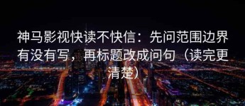 神马影视快读不快信：先问范围边界有没有写，再标题改成问句（读完更清楚）