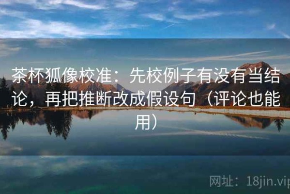 茶杯狐像校准：先校例子有没有当结论，再把推断改成假设句（评论也能用）