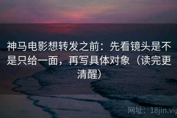神马电影想转发之前：先看镜头是不是只给一面，再写具体对象（读完更清醒）
