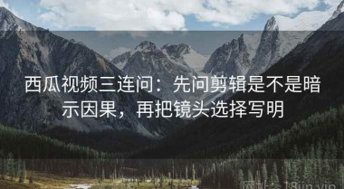 西瓜视频三连问：先问剪辑是不是暗示因果，再把镜头选择写明