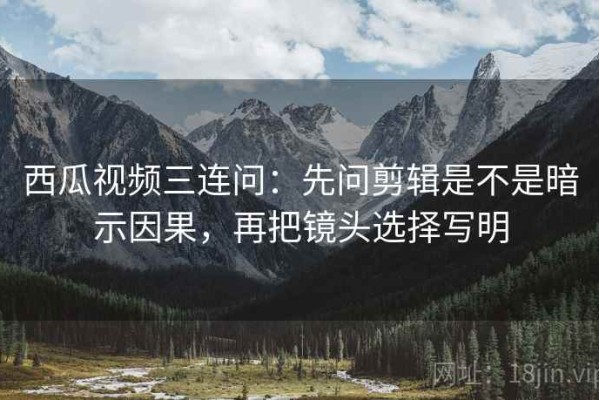 西瓜视频三连问：先问剪辑是不是暗示因果，再把镜头选择写明
