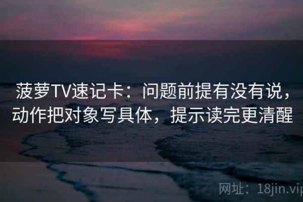 菠萝TV速记卡：问题前提有没有说，动作把对象写具体，提示读完更清醒