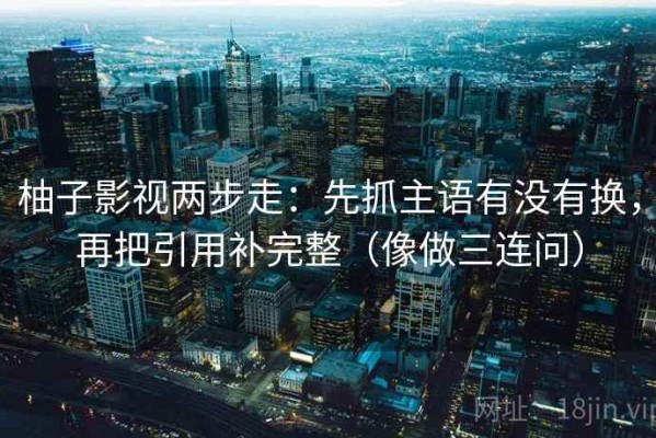 柚子影视两步走：先抓主语有没有换，再把引用补完整（像做三连问）