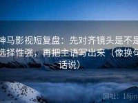 神马影视短复盘：先对齐镜头是不是选择性强，再把主语写出来（像换句话说）