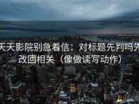 天天影院别急着信：对标题先判吗先改回相关（像做读写动作）