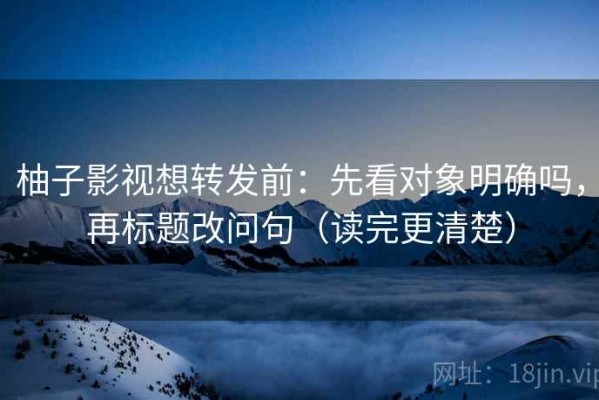柚子影视想转发前：先看对象明确吗，再标题改问句（读完更清楚）