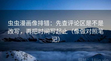 虫虫漫画像排错：先查评论区是不是改写，再把时间写起止（像做对照笔记）