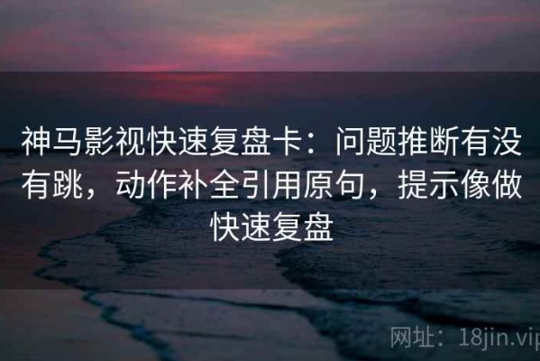 神马影视快速复盘卡：问题推断有没有跳，动作补全引用原句，提示像做快速复盘