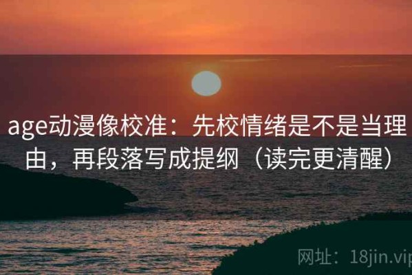 age动漫像校准：先校情绪是不是当理由，再段落写成提纲（读完更清醒）