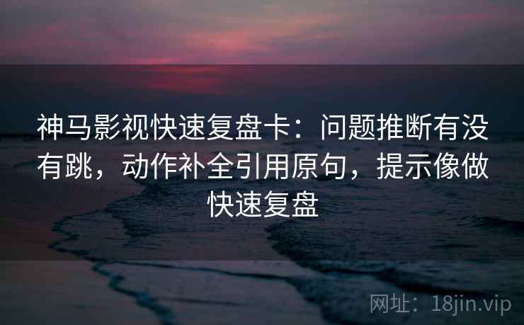 神马影视快速复盘卡：问题推断有没有跳，动作补全引用原句，提示像做快速复盘