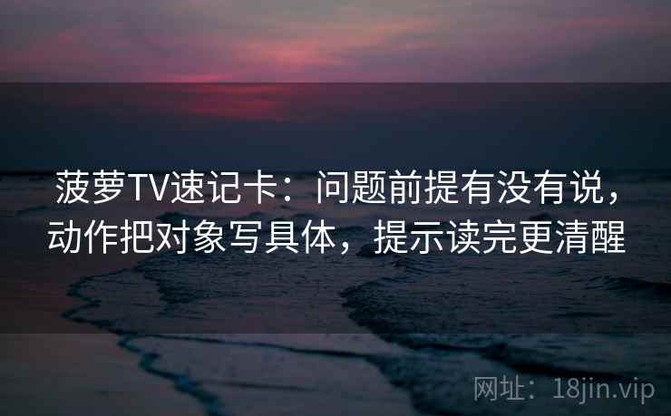 菠萝TV速记卡：问题前提有没有说，动作把对象写具体，提示读完更清醒