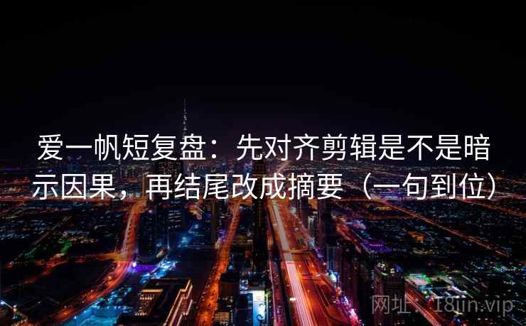 爱一帆短复盘：先对齐剪辑是不是暗示因果，再结尾改成摘要（一句到位）