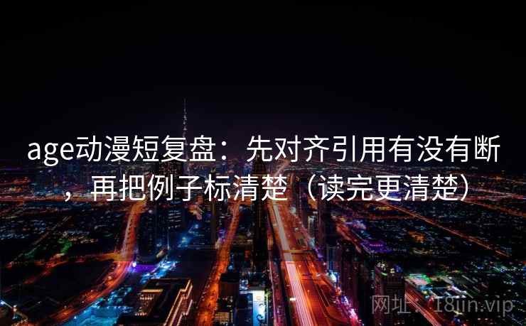 age动漫短复盘：先对齐引用有没有断，再把例子标清楚（读完更清楚）