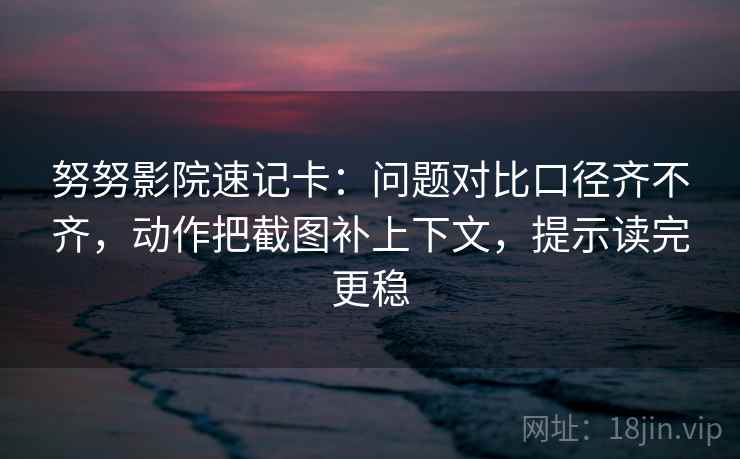 努努影院速记卡：问题对比口径齐不齐，动作把截图补上下文，提示读完更稳
