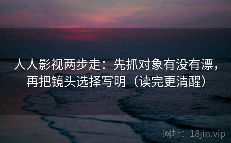 人人影视两步走：先抓对象有没有漂，再把镜头选择写明（读完更清醒）