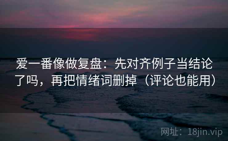 爱一番像做复盘：先对齐例子当结论了吗，再把情绪词删掉（评论也能用）