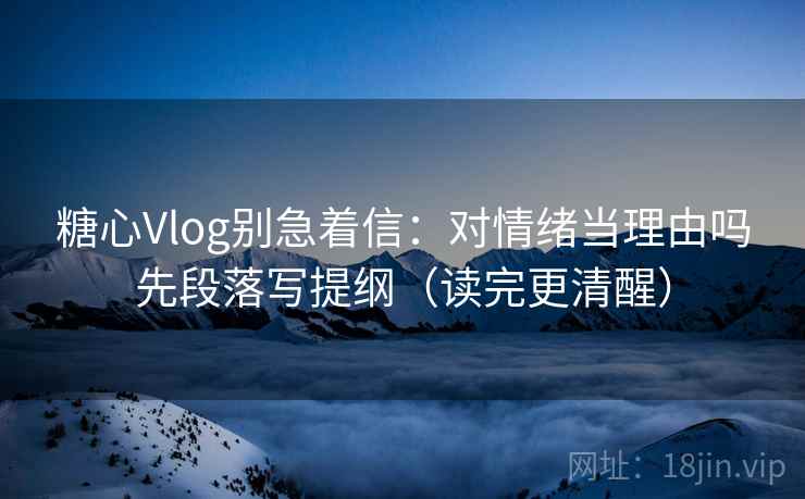 糖心Vlog别急着信：对情绪当理由吗先段落写提纲（读完更清醒）