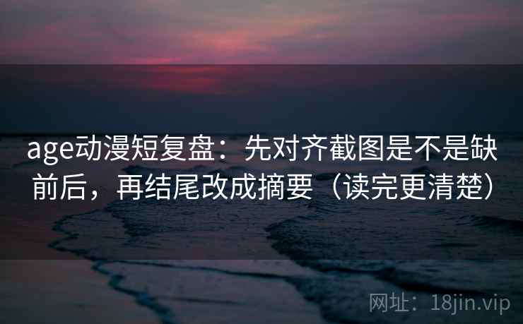 age动漫短复盘：先对齐截图是不是缺前后，再结尾改成摘要（读完更清楚）