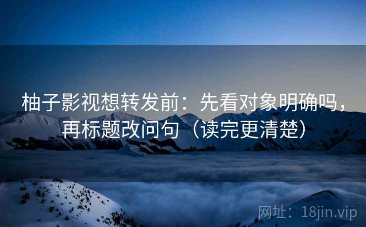 柚子影视想转发前：先看对象明确吗，再标题改问句（读完更清楚）