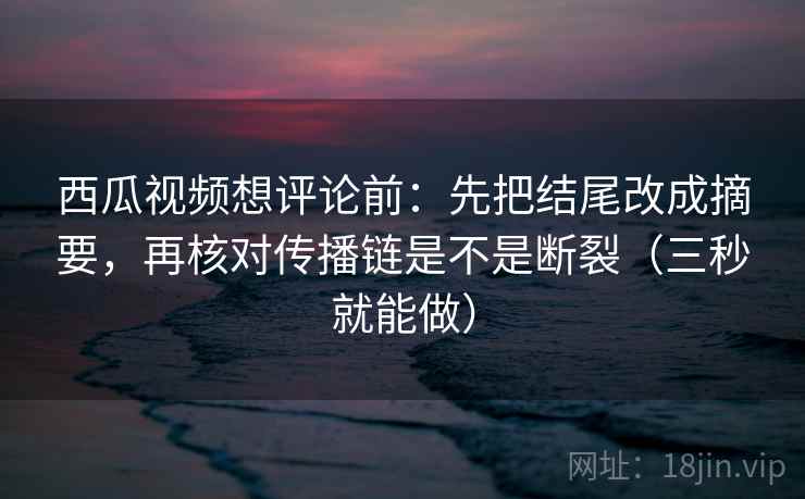西瓜视频想评论前：先把结尾改成摘要，再核对传播链是不是断裂（三秒就能做）