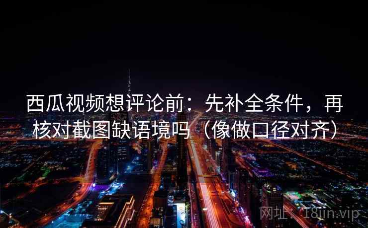 西瓜视频想评论前:先补全条件,再核对截图缺语境吗(像做口径对齐) 西瓜视频想评论前:先补全条件,再核对截图缺语境吗(像做口径对齐)