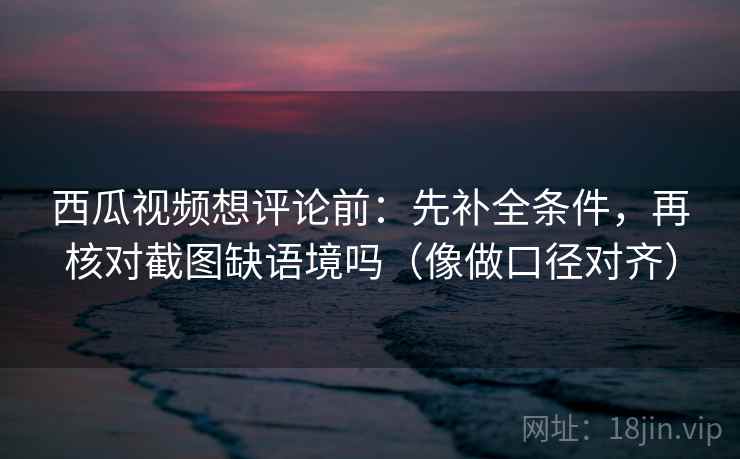 西瓜视频想评论前:先补全条件,再核对截图缺语境吗(像做口径对齐) 西瓜视频想评论前:先补全条件,再核对截图缺语境吗(像做口径对齐)