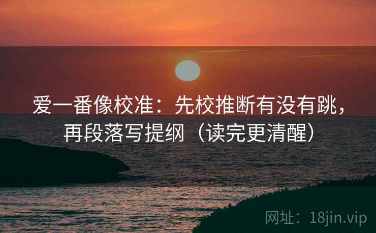 爱一番像校准:先校推断有没有跳,再段落写提纲(读完更清醒) 爱一番像校准:先校推断有没有跳,再段落写提纲(读完更清醒)
