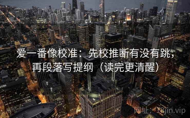 爱一番像校准:先校推断有没有跳,再段落写提纲(读完更清醒) 爱一番像校准:先校推断有没有跳,再段落写提纲(读完更清醒)