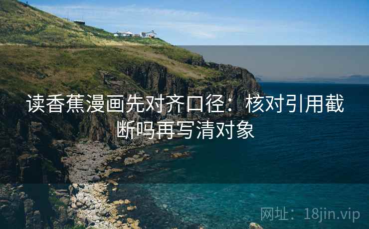 读香蕉漫画先对齐口径:核对引用截断吗再写清对象 读香蕉漫画先对齐口径:核对引用截断吗再写清对象