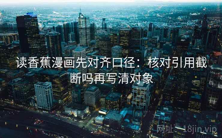 读香蕉漫画先对齐口径:核对引用截断吗再写清对象 读香蕉漫画先对齐口径:核对引用截断吗再写清对象