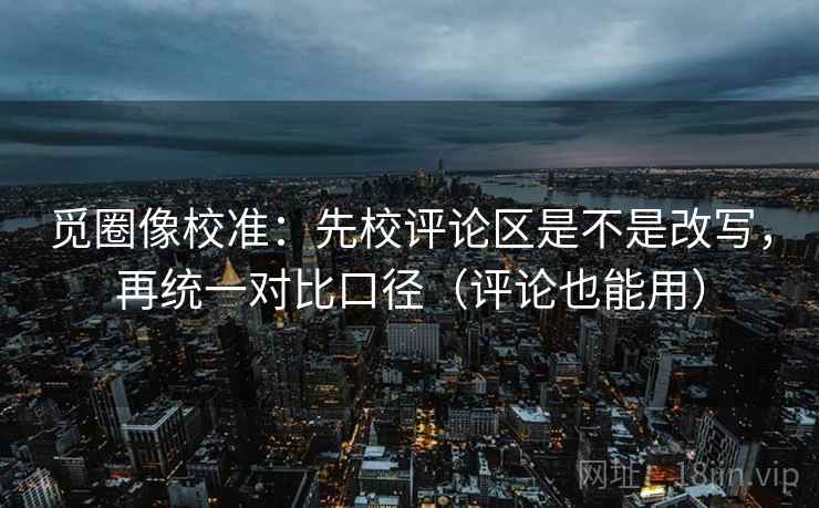 觅圈像校准:先校评论区是不是改写,再统一对比口径(评论也能用) 觅圈像校准:先校评论区是不是改写,再统一对比口径(评论也能用)