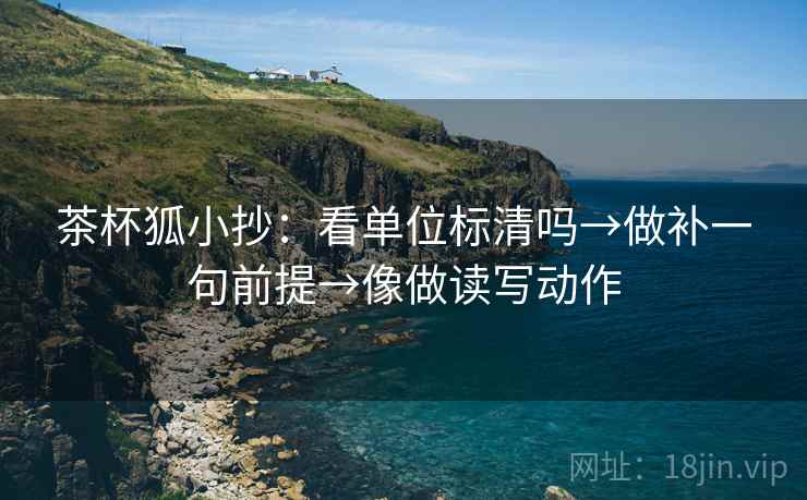 茶杯狐小抄:看单位标清吗→做补一句前提→像做读写动作 茶杯狐小抄:看单位标清吗→做补一句前提→像做读写动作