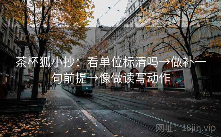 茶杯狐小抄:看单位标清吗→做补一句前提→像做读写动作 茶杯狐小抄:看单位标清吗→做补一句前提→像做读写动作