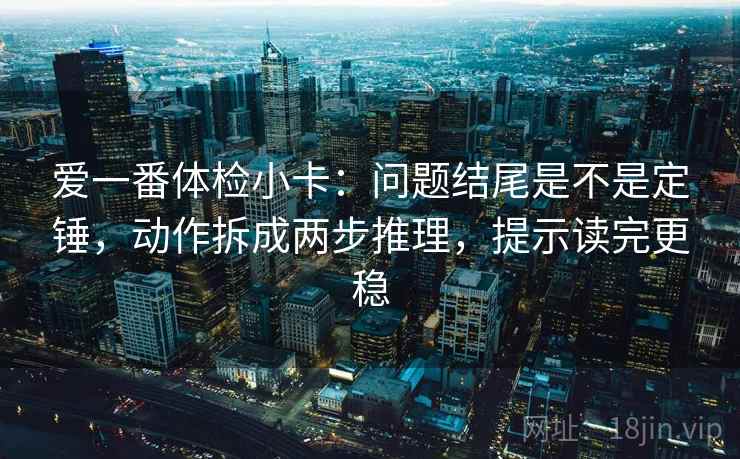 爱一番体检小卡:问题结尾是不是定锤,动作拆成两步推理,提示读完更稳 爱一番体检小卡:问题结尾是不是定锤,动作拆成两步推理,提示读完更稳