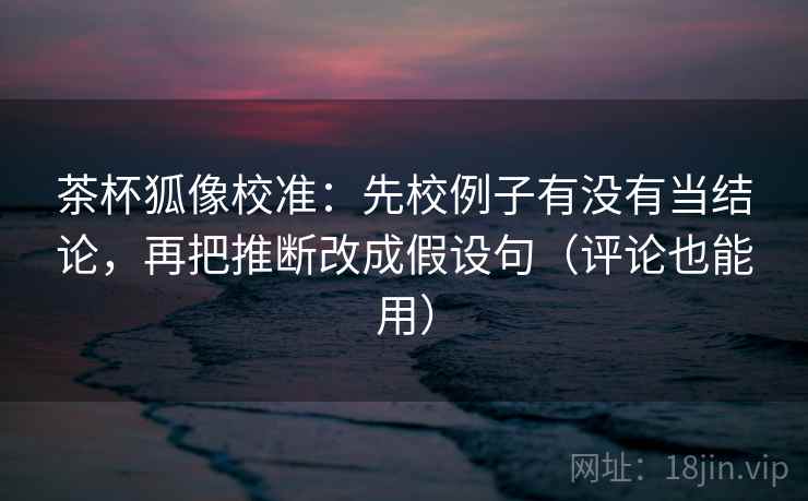 茶杯狐像校准:先校例子有没有当结论,再把推断改成假设句(评论也能用) 茶杯狐像校准:先校例子有没有当结论,再把推断改成假设句(评论也能用)