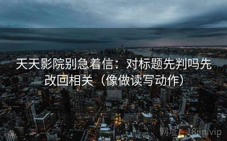 天天影院别急着信:对标题先判吗先改回相关(像做读写动作) 天天影院别急着信:对标题先判吗先改回相关(像做读写动作)