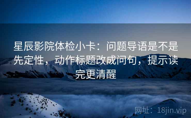 星辰影院体检小卡:问题导语是不是先定性,动作标题改成问句,提示读完更清醒 星辰影院体检小卡:问题导语是不是先定性,动作标题改成问句,提示读完更清醒