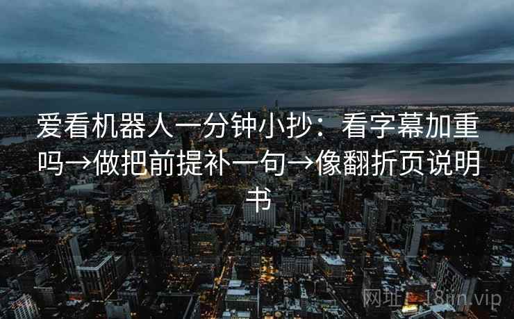 爱看机器人一分钟小抄:看字幕加重吗→做把前提补一句→像翻折页说明书 爱看机器人一分钟小抄:看字幕加重吗→做把前提补一句→像翻折页说明书