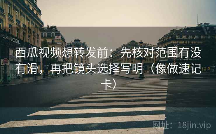 西瓜视频想转发前:先核对范围有没有滑,再把镜头选择写明(像做速记卡) 西瓜视频想转发前:先核对范围有没有滑,再把镜头选择写明(像做速记卡)