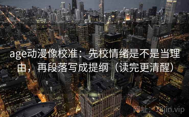 age动漫像校准:先校情绪是不是当理由,再段落写成提纲(读完更清醒) age动漫像校准:先校情绪是不是当理由,再段落写成提纲(读完更清醒)