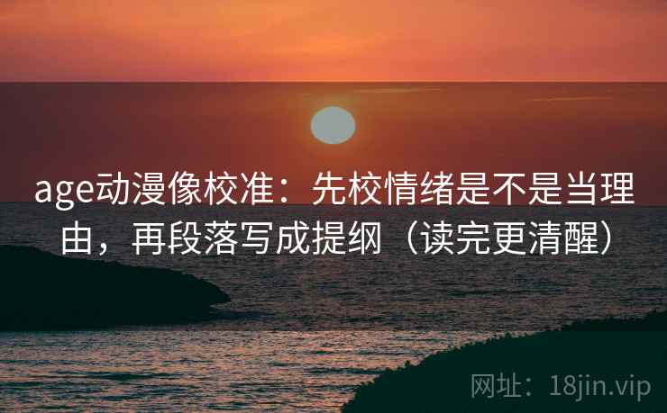 age动漫像校准:先校情绪是不是当理由,再段落写成提纲(读完更清醒) age动漫像校准:先校情绪是不是当理由,再段落写成提纲(读完更清醒)