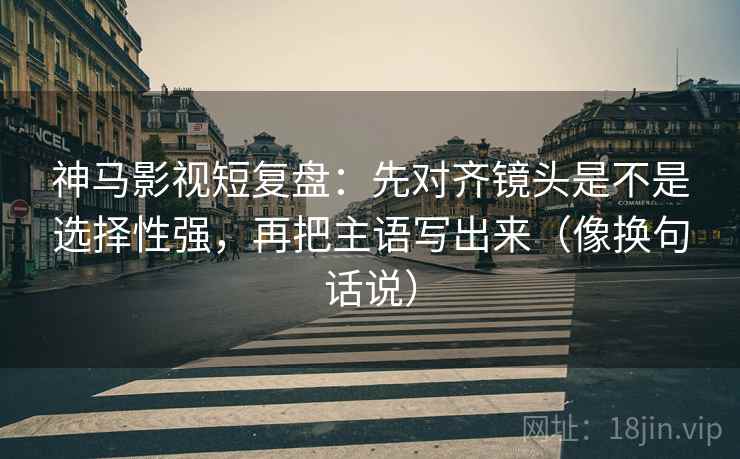 神马影视短复盘:先对齐镜头是不是选择性强,再把主语写出来(像换句话说) 神马影视短复盘:先对齐镜头是不是选择性强,再把主语写出来(像换句话说)