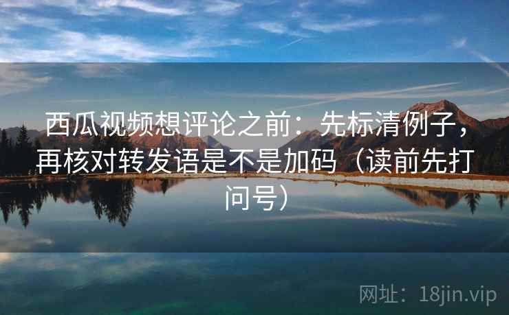 西瓜视频想评论之前:先标清例子,再核对转发语是不是加码(读前先打问号) 西瓜视频想评论之前:先标清例子,再核对转发语是不是加码(读前先打问号)