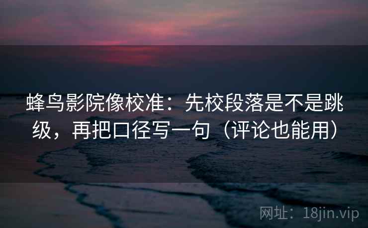 蜂鸟影院像校准:先校段落是不是跳级,再把口径写一句(评论也能用) 蜂鸟影院像校准:先校段落是不是跳级,再把口径写一句(评论也能用)